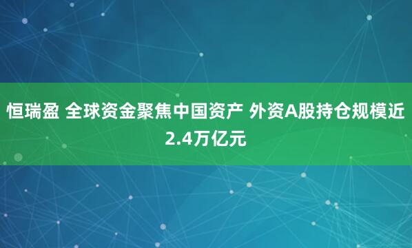 恒瑞盈 全球资金聚焦中国资产 外资A股持仓规模近2.4万亿元