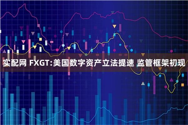 实配网 FXGT:美国数字资产立法提速 监管框架初现