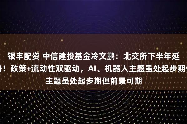银丰配资 中信建投基金冷文鹏：北交所下半年延续蓬勃态势！政策+流动性双驱动，AI、机器人主题虽处起步期但前景可期