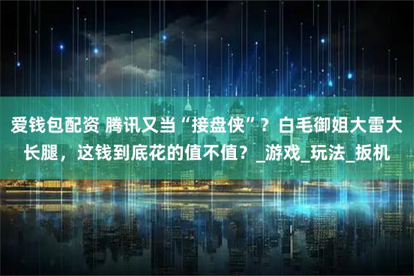 爱钱包配资 腾讯又当“接盘侠”？白毛御姐大雷大长腿，这钱到底花的值不值？_游戏_玩法_扳机