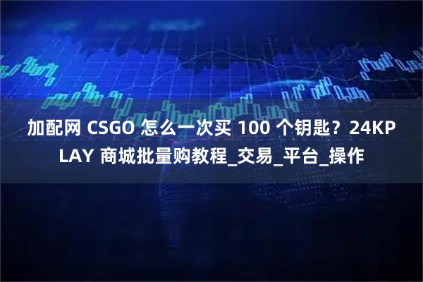 加配网 CSGO 怎么一次买 100 个钥匙？24KPLAY 商城批量购教程_交易_平台_操作