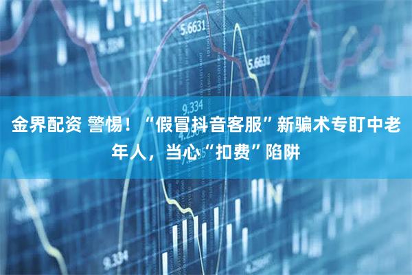 金界配资 警惕！“假冒抖音客服”新骗术专盯中老年人，当心“扣费”陷阱