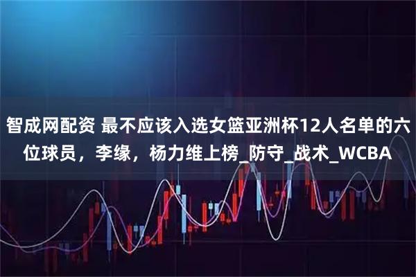 智成网配资 最不应该入选女篮亚洲杯12人名单的六位球员，李缘，杨力维上榜_防守_战术_WCBA
