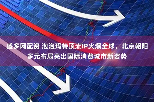 盛多网配资 泡泡玛特顶流IP火爆全球，北京朝阳多元布局亮出国际消费城市新姿势