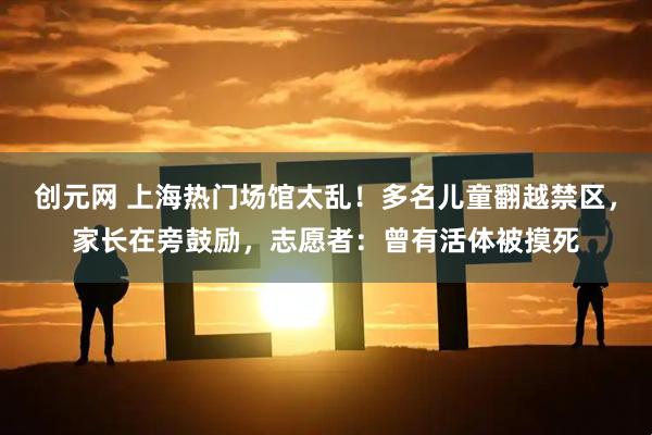 创元网 上海热门场馆太乱！多名儿童翻越禁区，家长在旁鼓励，志愿者：曾有活体被摸死