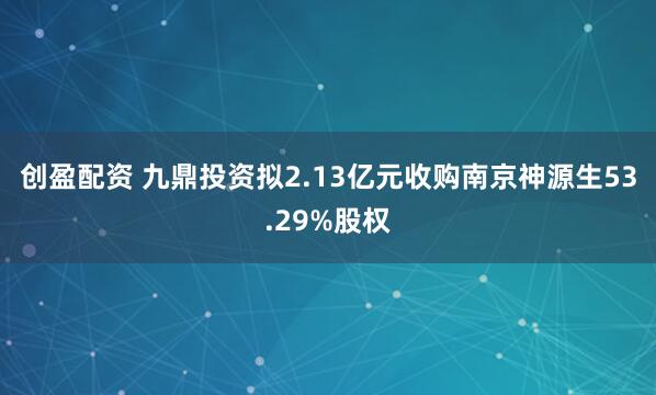 创盈配资 九鼎投资拟2.13亿元收购南京神源生53.29%股权