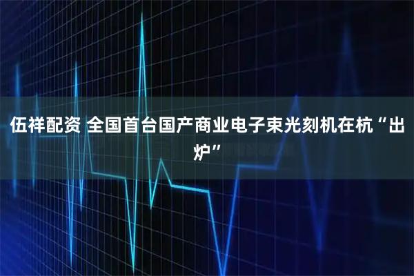 伍祥配资 全国首台国产商业电子束光刻机在杭“出炉”