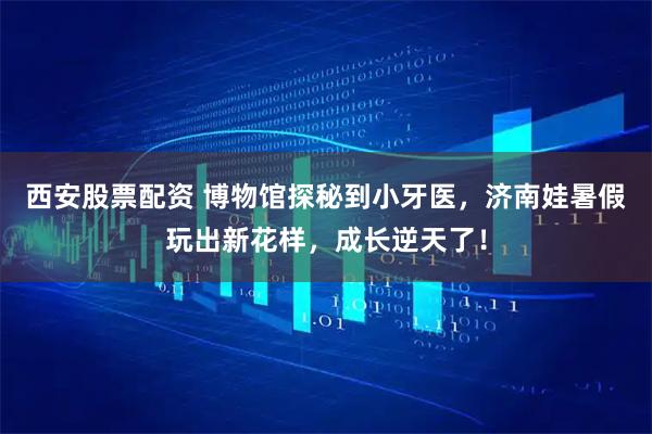 西安股票配资 博物馆探秘到小牙医，济南娃暑假玩出新花样，成长逆天了！