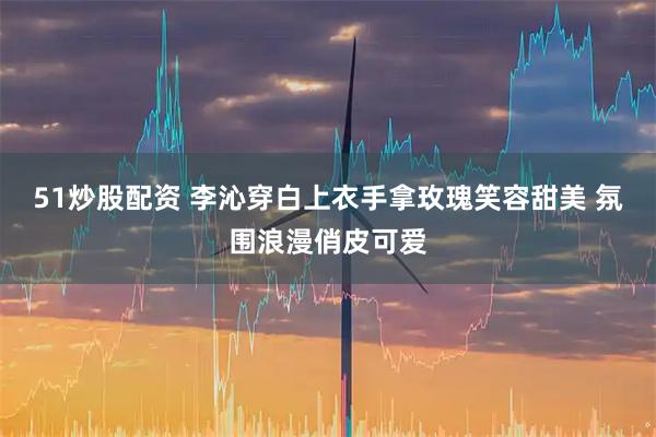 51炒股配资 李沁穿白上衣手拿玫瑰笑容甜美 氛围浪漫俏皮可爱