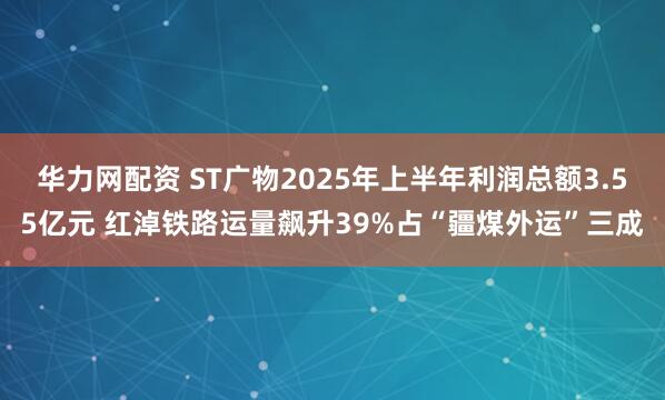 华力网配资 ST广物2025年上半年利润总额3.55亿元 红淖铁路运量飙升39%占“疆煤外运”三成