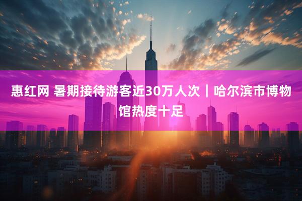 惠红网 暑期接待游客近30万人次｜哈尔滨市博物馆热度十足