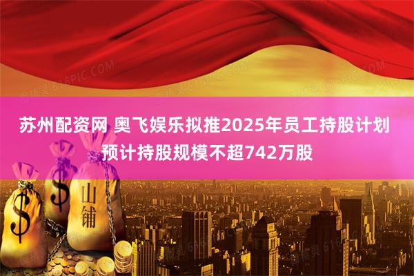 苏州配资网 奥飞娱乐拟推2025年员工持股计划 预计持股规模不超742万股