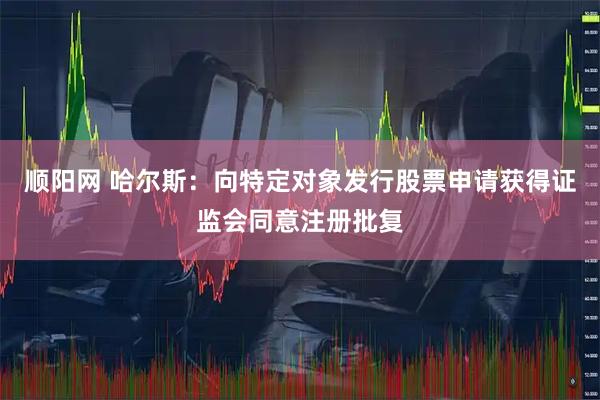 顺阳网 哈尔斯：向特定对象发行股票申请获得证监会同意注册批复
