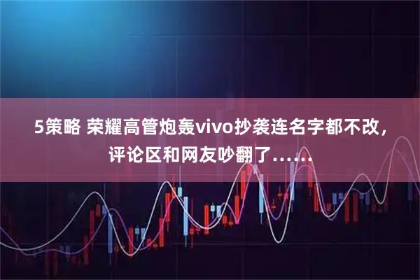5策略 荣耀高管炮轰vivo抄袭连名字都不改，评论区和网友吵翻了……