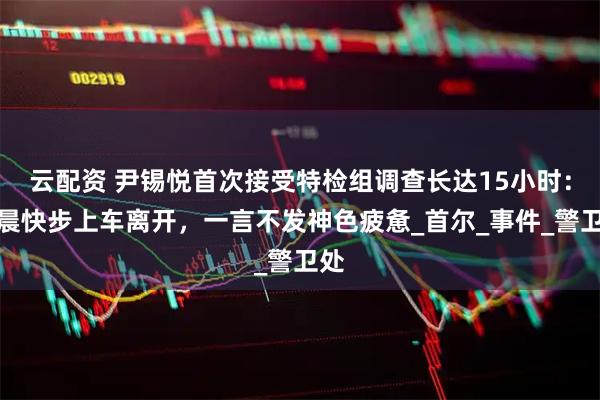 云配资 尹锡悦首次接受特检组调查长达15小时：凌晨快步上车离开，一言不发神色疲惫_首尔_事件_警卫处