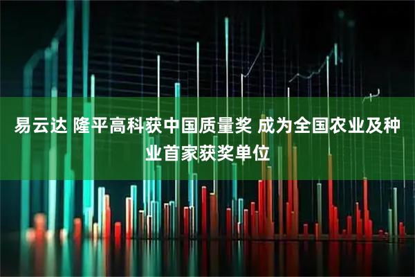 易云达 隆平高科获中国质量奖 成为全国农业及种业首家获奖单位