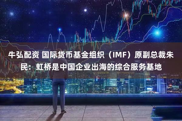 牛弘配资 国际货币基金组织（IMF）原副总裁朱民：虹桥是中国企业出海的综合服务基地