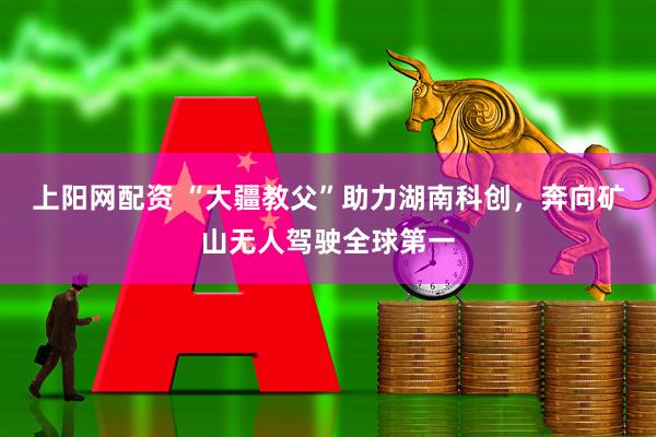 上阳网配资 “大疆教父”助力湖南科创，奔向矿山无人驾驶全球第一