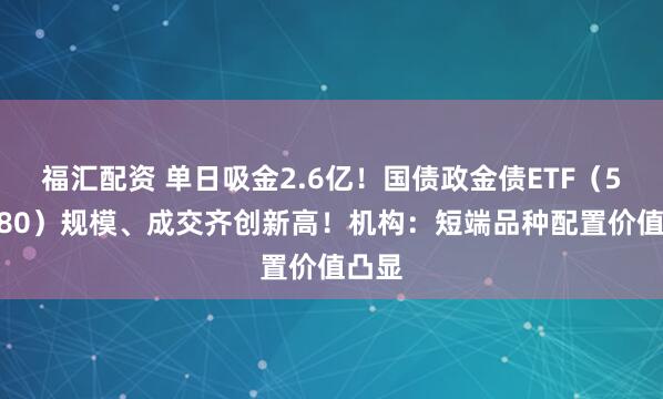 福汇配资 单日吸金2.6亿！国债政金债ETF（511580）规模、成交齐创新高！机构：短端品种配置价值凸显