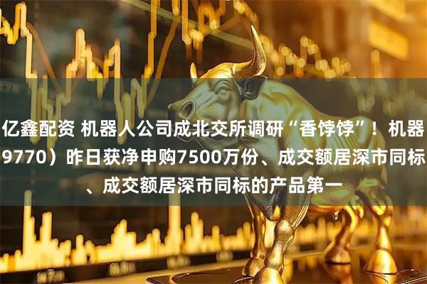 亿鑫配资 机器人公司成北交所调研“香饽饽”！机器人ETF（159770）昨日获净申购7500万份、成交额居深市同标的产品第一