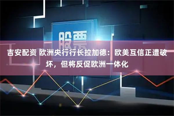吉安配资 欧洲央行行长拉加德：欧美互信正遭破坏，但将反促欧洲一体化