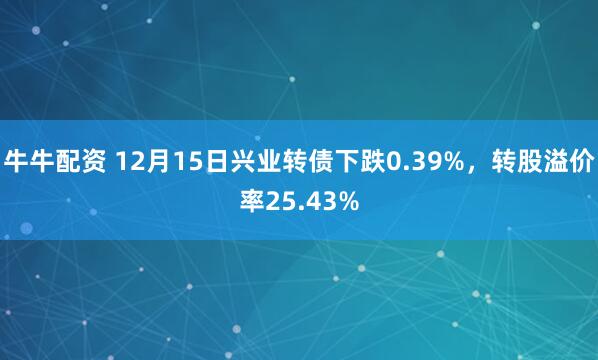牛牛配资 12月15日兴业转债下跌0.39%，转股溢价率25.43%