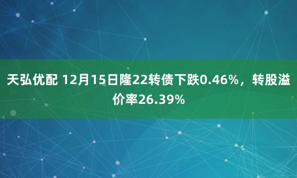 天弘优配 12月15日隆22转债下跌0.46%，转股溢价率26.39%