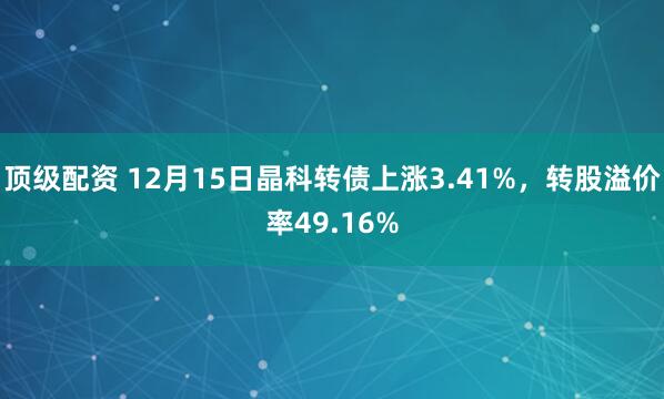 顶级配资 12月15日晶科转债上涨3.41%，转股溢价率49.16%