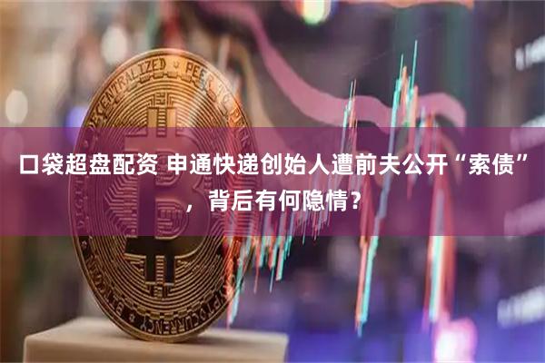 口袋超盘配资 申通快递创始人遭前夫公开“索债”，背后有何隐情？