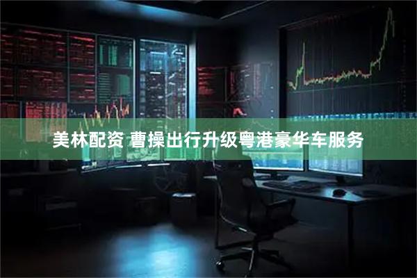 美林配资 曹操出行升级粤港豪华车服务
