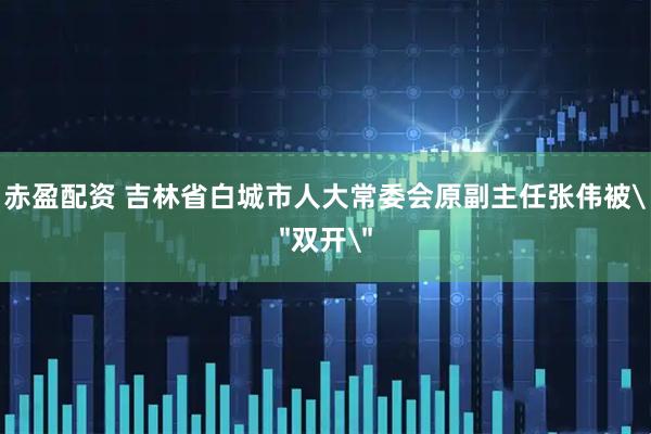 赤盈配资 吉林省白城市人大常委会原副主任张伟被＂双开＂