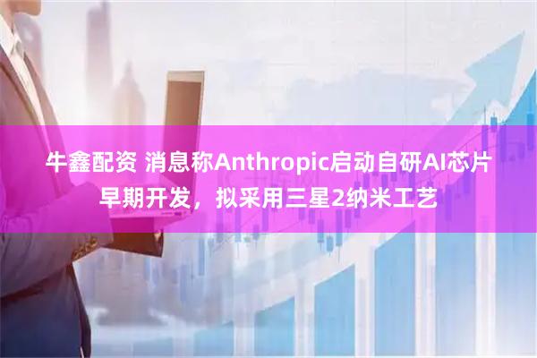 牛鑫配资 消息称Anthropic启动自研AI芯片早期开发，拟采用三星2纳米工艺
