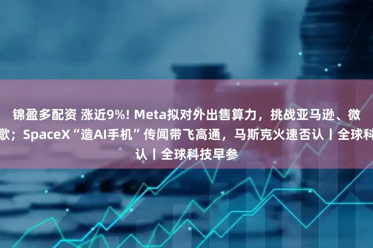 锦盈多配资 涨近9%! Meta拟对外出售算力，挑战亚马逊、微软和谷歌；SpaceX“造AI手机”传闻带飞高通，马斯克火速否认丨全球科技早参