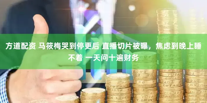 方道配资 马筱梅哭到停更后 直播切片被曝，焦虑到晚上睡不着 一天问十遍财务