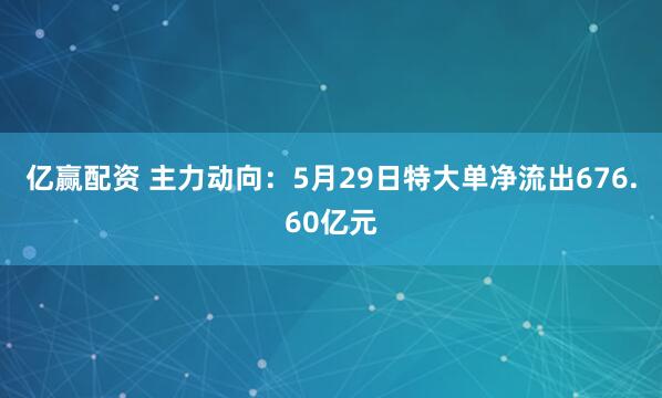 亿赢配资 主力动向：5月29日特大单净流出676.60亿元